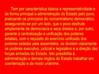 Tem por característica básica a representatividade e de forma principal a administração do Estado pelo povo, praticando os princípios do concentralismo democrático, assegurando-se por um lado, que o povo desfrute amplamente da democracia e seus direitos e, por outro, garante a centralização e unificação dos poderes estatais, com o requisito do exercício unificado dos poderes estatais pela assembléia, se dividem claramente os poderes executivo, judicial e legislativo e a direção das forças armadas do Estado. Isto possibilita à administração e demais órgãos do Estado trabalhar em coordenação e de modo unânime . 