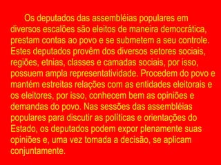 Os deputados das assembléias populares em diversos escalões são eleitos de maneira democrática, prestam contas ao povo e se submetem a seu controle. Estes deputados provêm dos diversos setores sociais, regiões, etnias, classes e camadas sociais, por isso, possuem ampla representatividade. Procedem do povo e mantém estreitas relações com as entidades eleitorais e os eleitores, por isso, conhecem bem as opiniões e demandas do povo. Nas sessões das assembléias populares para discutir as políticas e orientações do Estado, os deputados podem expor plenamente suas opiniões e, uma vez tomada a decisão, se aplicam conjuntamente.  