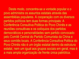 Deste modo, concentra-se a vontade popular e o povo administra os assuntos estatais através das assembléias populares. A cooperação com os diversos partidos políticos tem duas formas principais: A Conferência Consultiva Política do Povo Chinês e as reuniões consultivas e os colóquios dos partidos democráticos e personalidades sem partido convocado pelo Comitê Central do Partido Comunista da China e seus comitês locais. A Conferência Consultiva Política do Povo Chinês não é um órgão estatal dentro da estrutura estatal, nem um igual aos grupos sociais em geral, mas é a mais ampla organização de frente única patriótica.  