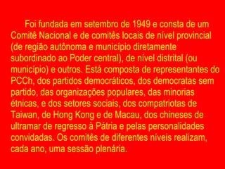 Foi fundada em setembro de 1949 e consta de um Comitê Nacional e de comitês locais de nível provincial (de região autônoma e município diretamente subordinado ao Poder central), de nível distrital (ou município) e outros. Está composta de representantes do PCCh, dos partidos democráticos, dos democratas sem partido, das organizações populares, das minorias étnicas, e dos setores sociais, dos compatriotas de Taiwan, de Hong Kong e de Macau, dos chineses de ultramar de regresso à Pátria e pelas personalidades convidadas. Os comitês de diferentes níveis realizam, cada ano, uma sessão plenária.  