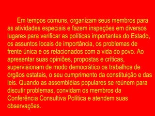 Em tempos comuns, organizam seus membros para as atividades especiais e fazem inspeções em diversos lugares para verificar as políticas importantes do Estado, os assuntos locais de importância, os problemas de frente única e os relacionados com a vida do povo. Ao apresentar suas opiniões, propostas e críticas, supervisionam de modo democrático os trabalhos de órgãos estatais, o seu cumprimento da constituição e das leis. Quando as assembléias populares se reúnem para discutir problemas, convidam os membros da Conferência Consultiva Política e atendem suas observações. 