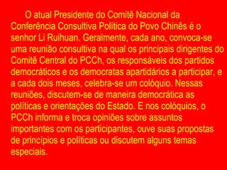 O atual Presidente do Comitê Nacional da Conferência Consultiva Política do Povo Chinês é o senhor Li Ruihuan. Geralmente, cada ano, convoca-se uma reunião consultiva na qual os principais dirigentes do Comitê Central do PCCh, os responsáveis dos partidos democráticos e os democratas apartidários a participar, e a cada dois meses, celebra-se um colóquio. Nessas reuniões, discutem-se de maneira democrática as políticas e orientações do Estado. E nos colóquios, o PCCh informa e troca opiniões sobre assuntos importantes com os participantes, ouve suas propostas de princípios e políticas ou discutem alguns temas especiais. 
