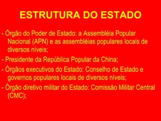 ESTRUTURA DO ESTADO - Órgão do Poder de Estado: a Assembléia Popular Nacional (APN) e as assembléias populares locais de diversos níveis; - Presidente da República Popular da China; - Órgãos executivos do Estado: Conselho de Estado e governos populares locais de diversos níveis; - Órgão diretivo militar do Estado: Comissão Militar Central (CMC); 