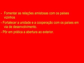 Fomentar as relações amistosas com os países vizinhos - Fortalecer a unidade e a cooperação com os países em via de desenvolvimento.  - Pôr em prática a abertura ao exterior. 