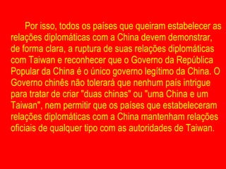 Por isso, todos os países que queiram estabelecer as relações diplomáticas com a China devem demonstrar, de forma clara, a ruptura de suas relações diplomáticas com Taiwan e reconhecer que o Governo da República Popular da China é o único governo legítimo da China. O Governo chinês não tolerará que nenhum país intrigue para tratar de criar "duas chinas" ou "uma China e um Taiwan", nem permitir que os países que estabeleceram relações diplomáticas com a China mantenham relações oficiais de qualquer tipo com as autoridades de Taiwan. 