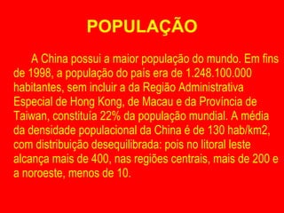POPULAÇÃO A China possui a maior população do mundo. Em fins de 1998, a população do país era de 1.248.100.000 habitantes, sem incluir a da Região Administrativa Especial de Hong Kong, de Macau e da Província de Taiwan, constituía 22% da população mundial. A média da densidade populacional da China é de 130 hab/km2, com distribuição desequilibrada: pois no litoral leste alcança mais de 400, nas regiões centrais, mais de 200 e a noroeste, menos de 10. 