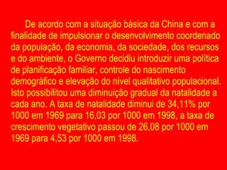 De acordo com a situação básica da China e com a finalidade de impulsionar o desenvolvimento coordenado da população, da economia, da sociedade, dos recursos e do ambiente, o Governo decidiu introduzir uma política de planificação familiar, controle do nascimento demográfico e elevação do nível qualitativo populacional. Isto possibilitou uma diminuição gradual da natalidade a cada ano. A taxa de natalidade diminui de 34,11% por 1000 em 1969 para 16,03 por 1000 em 1998, a taxa de crescimento vegetativo passou de 26,08 por 1000 em 1969 para 4,53 por 1000 em 1998. 