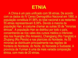 ETNIA A China é um país unificado com 56 etnias. De acordo com os dados do IV Censo Demográfico Nacional em 1990, a população constituía 91,96% do total nacional e as restantes 55 etnias representavam 8,08%. Devido à maioria da população Han, é costume chamar as outras 55 de "minorias étnicas". A população Han se distribui por todo o país, concentrando-se nos vales dos cursos médios e inferiores dos rios Huanghe (Rio Amarelo), Changjiang (Rio Yangtzé) e Zhujiang (Rio Pérola) e nas planícies do Nordeste. As 55 minorias se distribuem principalmente nas regiões de fronteira do Nordeste, do Norte, do Noroeste e Sudoeste. A província de Yunnan é uma da mais variada composição étnica, com mais de 20 etnias. 