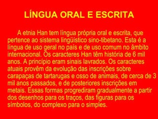 LÍNGUA ORAL E ESCRITA A etnia Han tem língua própria oral e escrita, que pertence ao sistema lingüístico sino-tibetano. Esta é a língua de uso geral no país e de uso comum no âmbito internacional. Os caracteres Han têm história de 6 mil anos. A princípio eram sinais lavrados. Os caracteres atuais provêm da evolução das inscrições sobre carapaças de tartarugas e osso de animais, de cerca de 3 mil anos passados, e de posteriores inscrições em metais. Essas formas progrediram gradualmente a partir dos desenhos para os traços, das figuras para os símbolos, do complexo para o simples. 