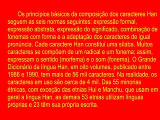 Os princípios básicos da composição dos caracteres Han seguem as seis normas seguintes: expressão formal, expressão abstrata, expressão do significado, combinação de fonemas com forma e a adaptação dos caracteres de igual pronúncia. Cada caractere Han constitui uma sílaba. Muitos caracteres se compõem de um radical e um fonema; assim, expressam o sentido (morfema) e o som (fonema). O Grande Dicionário da língua Han, em oito volumes, publicado entre 1986 e 1990, tem mais de 56 mil caracteres. Na realidade, os caracteres em uso são cerca de 4 mil. Das 55 minorias étnicas, com exceção das etnias Hui e Manchu, que usam em geral a língua Han, as demais 53 etnias utilizam línguas próprias e 23 têm sua própria escrita .  