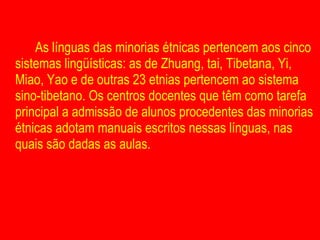 As línguas das minorias étnicas pertencem aos cinco sistemas lingüísticas: as de Zhuang, tai, Tibetana, Yi, Miao, Yao e de outras 23 etnias pertencem ao sistema sino-tibetano. Os centros docentes que têm como tarefa principal a admissão de alunos procedentes das minorias étnicas adotam manuais escritos nessas línguas, nas quais são dadas as aulas. 