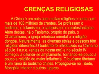 CRENÇAS RELIGIOSAS A China é um país com muitas religiões e conta com mais de 100 milhões de crentes. Se professam o budismo, o Islamismo, o catolicismo e o protestantismo. Além destas, há o Taoísmo, próprio do país, o Chamanismo, a igreja ortodoxa oriental e a religião dongba. Naturalmente, as diversas etnias e pessoas têm religiões diferentes.O budismo foi introduzido na China no século 1 a.n.e. (antes da nossa era) e no século IV começou a difundir-se amplamente, tornando-se pouco a pouco a religião de maior influência. O budismo tibetano é um ramo do budismo chinês. Propagou-se no Tibete, Mongólia Interior e outros lugares. 