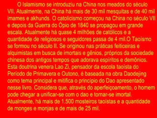 O Islamismo se introduziu na China nos meados do século VII. Atualmente, na China há mais de 30 mil mesquitas e de 40 mil imames e akhunds. O catolicismo começou na China no século VII e depois da Guerra do Ópio de 1840 se propagou em grande escala. Atualmente há quase 4 milhões de católicos e a quantidade de religiosos e seguidores passa de 4 mil.O Taoísmo se formou no século II. Se originou nas práticas feiticeiras e alquimistas em busca de imortais e gênios, próprios da sociedade chinesa dos antigos tempos que adorava espíritos e demônios. Esta doutrina venera Lao Zi, pensador da escola taoísta do Período de Primavera e Outono, é baseada na obra Daodejing como tema principal e mitifica o princípio do Dao apresentado nesse livro. Considera que, através do aperfeiçoamento, o homem pode chegar a unificar-se com o dao e tornar-se imortal. Atualmente, há mais de 1.500 mosteiros taoístas e a quantidade de monges e monjas e de mais de 25 mil. 
