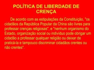 POLÍTICA DE LIBERDADE DE CRENÇA De acordo com as estipulações da Constituição, "os cidadãos da República Popular da China são livres para professar crenças religiosas", e "nenhum organismo do Estado, organização social ou indivíduo pode obrigar um cidadão a professar qualquer religião ou deixar de praticá-la e tampouco discriminar cidadãos crentes ou não crentes". 