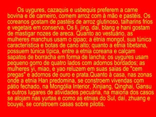 Os uygures, cazaquis e usbequis preferem a carne bovina e de carneiro, comem arroz com à mão e pastéis. Os coreanos gostam de pastéis de arroz glutinoso, talharins frios e vegetais em conserva. Os li, jing, dai, blang e hani gostam de mastigar nozes de areca. Quanto ao vestuário, as mulheres manchus usam o qipao; a étnia mongol, sua túnica característica e botas de cano alto; quanto a etnia tibetana, possuem túnica típica, entre a etnia coreana e calçam sapatos de borracha em forma de lancha; os uygures usam pequeno gorro de quatro lados com adornos bordados; as mulheres yi, miao, e yao reluzem em suas saias de "cem pregas" e adornos de ouro e prata.Quanto à casa, nas zonas onde a etnia Han predomina, se constroem vivendas com pátio fechado, na Mongólia Interior, Xinjiang, Qinghai, Gansu e outros lugares de atividades pecuária, na maioria dos casos se alojam nas yurtas e como as etnias do Sul, daí, zhuang e bouyei, se constroem casas sobre pilotis. 