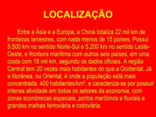LOCALIZAÇÃO Entre a Ásia e a Europa, a China totaliza 22 mil km de fronteiras terrestres, com nada menos de 15 países. Possui 5.500 km no sentido Norte-Sul e 5.200 km no sentido Leste-Oeste, e fronteira marítima com outros seis países, em uma costa com 18 mil km, segundo os dados oficiais. A região Central tem 20 vezes mais habitantes do que a Ocidental. Já a litorânea, ou Oriental, é onde a população está mais concentrada, 400 habitantes/km², e caracteriza-se por possuir intensa atividade em todos os setores da economia, com zonas econômicas especiais, portos marítimos e fluviais e grandes malhas ferroviária e rodoviária. 