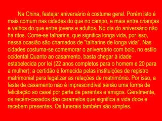 Na China, festejar aniversário é costume geral. Porém isto é mais comum nas cidades do que no campo, e mais entre crianças e velhos do que entre jovens e adultos. No dia do aniversário não há ritos. Come-se talharins, que significa longa vida, por isso, nessa ocasião são chamados de "talharins de longa vida". Nas cidades costuma-se comemorar o aniversário com bolo, no estilo ocidental.Quanto ao casamento, basta chegar à idade estabelecida por lei (22 anos completos para o homem e 20 para a mulher); a certidão é fornecida pelas instituições de registro matrimonial para legalizar as relações de matrimônio. Por isso, a festa de casamento não é imprescindível senão uma forma de felicitação ao casal por parte de parentes e amigos. Geralmente, os recém-casados dão caramelos que significa a vida doce e recebem presentes. Os funerais também são simples. 