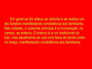 Em geral se diz adeus ao defunto e se realiza um ato fúnebre manifestando condolência aos familiares. Nas cidades, o costume principal é a incineração; no campo, se enterra. O branco é a cor tradicional do luto, mas atualmente se usa uma faixa de tecido preto no braço, manifestando condolência aos familiares. 