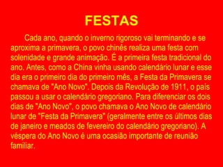 FESTAS Cada ano, quando o inverno rigoroso vai terminando e se aproxima a primavera, o povo chinês realiza uma festa com solenidade e grande animação. É a primeira festa tradicional do ano. Antes, como a China vinha usando calendário lunar e esse dia era o primeiro dia do primeiro mês, a Festa da Primavera se chamava de "Ano Novo". Depois da Revolução de 1911, o país passou a usar o calendário gregoriano. Para diferenciar os dois dias de "Ano Novo", o povo chamava o Ano Novo de calendário lunar de "Festa da Primavera" (geralmente entre os últimos dias de janeiro e meados de fevereiro do calendário gregoriano). A véspera do Ano Novo é uma ocasião importante de reunião familiar. 