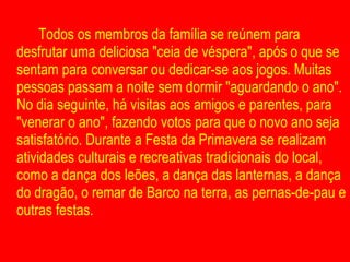 Todos os membros da família se reúnem para desfrutar uma deliciosa "ceia de véspera", após o que se sentam para conversar ou dedicar-se aos jogos. Muitas pessoas passam a noite sem dormir "aguardando o ano". No dia seguinte, há visitas aos amigos e parentes, para "venerar o ano", fazendo votos para que o novo ano seja satisfatório. Durante a Festa da Primavera se realizam atividades culturais e recreativas tradicionais do local, como a dança dos leões, a dança das lanternas, a dança do dragão, o remar de Barco na terra, as pernas-de-pau e outras festas.  