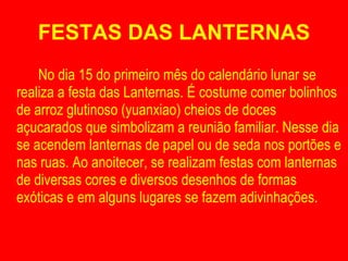 FESTAS DAS LANTERNAS No dia 15 do primeiro mês do calendário lunar se realiza a festa das Lanternas. É costume comer bolinhos de arroz glutinoso (yuanxiao) cheios de doces açucarados que simbolizam a reunião familiar. Nesse dia se acendem lanternas de papel ou de seda nos portões e nas ruas. Ao anoitecer, se realizam festas com lanternas de diversas cores e diversos desenhos de formas exóticas e em alguns lugares se fazem adivinhações. 