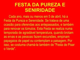 FESTA DA PUREZA E SENIRIDADE Cada ano, mais ou menos em 5 de abril, há a Festa da Pureza e Serenidade. Se tratava de uma ocasião para oferendas aos antepassados, e também para renovar os túmulos. Esta Festa se realiza numa temporada de agradável temperatura, quando brotam as ervas e as pessoas fazem excursões, empinam papagaios de papel ou contemplam a paisagem. Por isso, se costuma chamá-la também de "Festa de Pisar o Verde". 