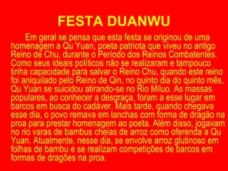 FESTA DUANWU Em geral se pensa que esta festa se originou de uma homenagem a Qu Yuan, poeta patriota que viveu no antigo Reino de Chu, durante o Período dos Reinos Combatentes. Como seus ideais políticos não se realizaram e tampouco tinha capacidade para salvar o Reino Chu, quando este reino foi aniquilado pelo Reino de Qin, no quinto dia do quinto mês, Qu Yuan se suicidou atirando-se no Rio Miluo. As massas populares, ao conhecer a desgraça, foram a esse lugar em barcos em busca do cadáver. Mais tarde, quando chegava esse dia, o povo remava em lanchas com forma de dragão na proa para prestar homenagem ao poeta. Além disso, jogavam no rio varas de bambus cheias de arroz como oferenda a Qu Yuan. Atualmente, nesse dia, se envolve arroz glutinoso em folhas de bambu e se realizam competições de barcos em formas de dragões na proa. 