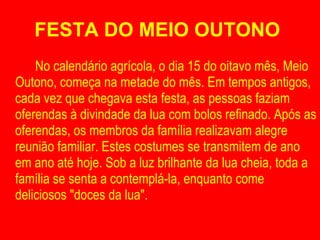 FESTA DO MEIO OUTONO  No calendário agrícola, o dia 15 do oitavo mês, Meio Outono, começa na metade do mês. Em tempos antigos, cada vez que chegava esta festa, as pessoas faziam oferendas à divindade da lua com bolos refinado. Após as oferendas, os membros da família realizavam alegre reunião familiar. Estes costumes se transmitem de ano em ano até hoje. Sob a luz brilhante da lua cheia, toda a família se senta a contemplá-la, enquanto come deliciosos "doces da lua". 