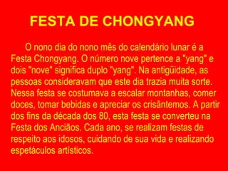 FESTA DE CHONGYANG  O nono dia do nono mês do calendário lunar é a Festa Chongyang. O número nove pertence a "yang" e dois "nove" significa duplo "yang". Na antigüidade, as pessoas consideravam que este dia trazia muita sorte. Nessa festa se costumava a escalar montanhas, comer doces, tomar bebidas e apreciar os crisântemos. A partir dos fins da década dos 80, esta festa se converteu na Festa dos Anciãos. Cada ano, se realizam festas de respeito aos idosos, cuidando de sua vida e realizando espetáculos artísticos. 