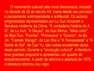 O movimento cultural pela nova democracia, iniciada na década de 20 do século XX, trazia desde seu princípio o pensamento antiimperialista e antifeudal. Os autores progressistas representados por Lu Xun iniciaram a literatura moderna da China. "A verdadeira história de A Q", de Lu Xun, "A Deusa", de Guo Moruo, "Meia noite", de Mao Dun, "Família", "Primavera" e "Outono", de Ba Jin, "Camelo Xiangzi", de Lao She e "A Tempestade" e "A Saída do Sol", de Cao Yu, são outras excelentes obras deste período. Durante a "revolução cultural", a literatura teve grandes prejuízos e apresentou um quadro de empobrecimento. A partir da reforma e abertura de 1978, a literatura retomou seu vigor.  