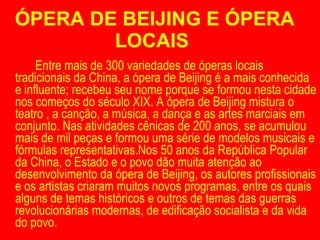 ÓPERA DE BEIJING E ÓPERA LOCAIS  Entre mais de 300 variedades de óperas locais tradicionais da China, a ópera de Beijing é a mais conhecida e influente; recebeu seu nome porque se formou nesta cidade nos começos do século XIX. A ópera de Beijing mistura o teatro , a canção, a música, a dança e as artes marciais em conjunto. Nas atividades cênicas de 200 anos, se acumulou mais de mil peças e formou uma série de modelos musicais e fórmulas representativas.Nos 50 anos da República Popular da China, o Estado e o povo dão muita atenção ao desenvolvimento da ópera de Beijing, os autores profissionais e os artistas criaram muitos novos programas, entre os quais alguns de temas históricos e outros de temas das guerras revolucionárias modernas, de edificação socialista e da vida do povo. 