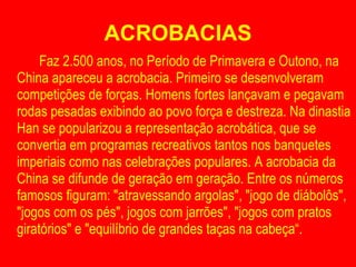 ACROBACIAS Faz 2.500 anos, no Período de Primavera e Outono, na China apareceu a acrobacia. Primeiro se desenvolveram competições de forças. Homens fortes lançavam e pegavam rodas pesadas exibindo ao povo força e destreza. Na dinastia Han se popularizou a representação acrobática, que se convertia em programas recreativos tantos nos banquetes imperiais como nas celebrações populares. A acrobacia da China se difunde de geração em geração. Entre os números famosos figuram: "atravessando argolas", "jogo de diábolôs", "jogos com os pés", jogos com jarrões", "jogos com pratos giratórios" e "equilíbrio de grandes taças na cabeça“. 