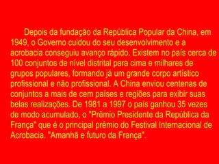 Depois da fundação da República Popular da China, em 1949, o Governo cuidou do seu desenvolvimento e a acrobacia conseguiu avanço rápido. Existem no país cerca de 100 conjuntos de nível distrital para cima e milhares de grupos populares, formando já um grande corpo artístico profissional e não profissional. A China enviou centenas de conjuntos a mais de cem países e regiões para exibir suas belas realizações. De 1981 a 1997 o país ganhou 35 vezes de modo acumulado, o "Prêmio Presidente da República da França" que é o principal prêmio do Festival Internacional de Acrobacia. "Amanhã e futuro da França". 