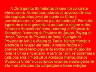 A China ganhou 85 medalhas de ouro nos concursos internacionais. As destrezas notáveis da acrobacia chinesa são elogiadas pelos povos do mundo e a China é considerada como o "primeiro país da acrobacia". Em muitos lugares do país se generaliza a acrobacia e surgem muitos "povoados de acrobacia" como Liaocheng da Província de Shangdong, Yancheng da Província de Jiangsu, Puyang de Henan, Tanmen da Província de Hebei, Guangde da Província de Anhui e Wuqing de Tianjin. Merece menção a acrobacia de Wuqiao em Hebei. A remota história e o poderoso fundamento popular da acrobacia de Wuqiao têm fama na China e no exterior. A partir de 1987, se comemora a cada dois anos o "Festival de Acrobacia Internacional de Wuqiao da China" e os conjuntos nacionais e estrangeiros de alto nível participam das competições e fazem exibições. 