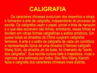 CALIGRAFIA  Os caracteres chineses evoluíram dos desenhos e sinais e formaram a arte da caligrafia, independente do processo da escrita. Os calígrafos usam o papel, pincel e tinta de nanquim e o que eles escrevem são linhas; entretanto, essas linhas se dividem em várias formas caligráficas e estilos artísticos. Em quase todas as dinastias da China surgiram calígrafos famosos. A arte e o estilo da caligrafia de cada um constituía a representação típica de uma dinastia.O famoso calígrafo Wang Xizhi, da dinastia Jin do leste, foi chamado de "santo dos calígrafos". Sua escrita cursiva bela e majestosa, vivaz e vigorosa, era estimada por todos. Seu filho Wang Xianzhi fazia a caligrafia dos caracteres chineses mais distinta. 