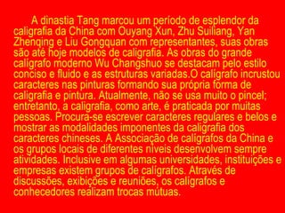 A dinastia Tang marcou um período de esplendor da caligrafia da China com Ouyang Xun, Zhu Suiliang, Yan Zhenqing e Liu Gongquan com representantes, suas obras são até hoje modelos de caligrafia. As obras do grande calígrafo moderno Wu Changshuo se destacam pelo estilo conciso e fluido e as estruturas variadas.O calígrafo incrustou caracteres nas pinturas formando sua própria forma de caligrafia e pintura. Atualmente, não se usa muito o pincel; entretanto, a caligrafia, como arte, é praticada por muitas pessoas. Procura-se escrever caracteres regulares e belos e mostrar as modalidades imponentes da caligrafia dos caracteres chineses. A Associação de calígrafos da China e os grupos locais de diferentes níveis desenvolvem sempre atividades. Inclusive em algumas universidades, instituições e empresas existem grupos de calígrafos. Através de discussões, exibições e reuniões, os calígrafos e conhecedores realizam trocas mútuas. 