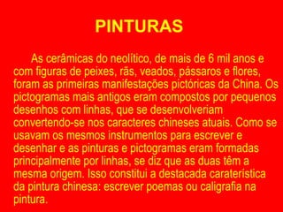 PINTURAS  As cerâmicas do neolítico, de mais de 6 mil anos e com figuras de peixes, rãs, veados, pássaros e flores, foram as primeiras manifestações pictóricas da China. Os pictogramas mais antigos eram compostos por pequenos desenhos com linhas, que se desenvolveriam convertendo-se nos caracteres chineses atuais. Como se usavam os mesmos instrumentos para escrever e desenhar e as pinturas e pictogramas eram formadas principalmente por linhas, se diz que as duas têm a mesma origem. Isso constitui a destacada caraterística da pintura chinesa: escrever poemas ou caligrafia na pintura. 