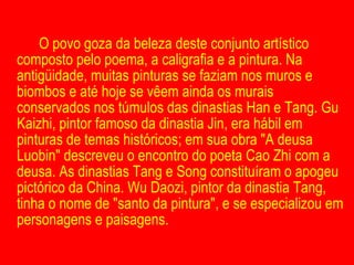 O povo goza da beleza deste conjunto artístico composto pelo poema, a caligrafia e a pintura. Na antigüidade, muitas pinturas se faziam nos muros e biombos e até hoje se vêem ainda os murais conservados nos túmulos das dinastias Han e Tang. Gu Kaizhi, pintor famoso da dinastia Jin, era hábil em pinturas de temas históricos; em sua obra "A deusa Luobin" descreveu o encontro do poeta Cao Zhi com a deusa. As dinastias Tang e Song constituíram o apogeu pictórico da China. Wu Daozi, pintor da dinastia Tang, tinha o nome de "santo da pintura", e se especializou em personagens e paisagens. 
