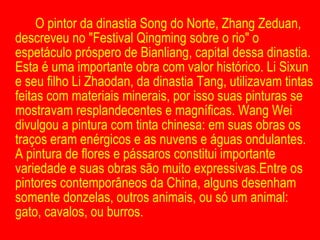 O pintor da dinastia Song do Norte, Zhang Zeduan, descreveu no "Festival Qingming sobre o rio" o espetáculo próspero de Bianliang, capital dessa dinastia. Esta é uma importante obra com valor histórico. Li Sixun e seu filho Li Zhaodan, da dinastia Tang, utilizavam tintas feitas com materiais minerais, por isso suas pinturas se mostravam resplandecentes e magníficas. Wang Wei divulgou a pintura com tinta chinesa: em suas obras os traços eram enérgicos e as nuvens e águas ondulantes. A pintura de flores e pássaros constitui importante variedade e suas obras são muito expressivas.Entre os pintores contemporâneos da China, alguns desenham somente donzelas, outros animais, ou só um animal: gato, cavalos, ou burros.  