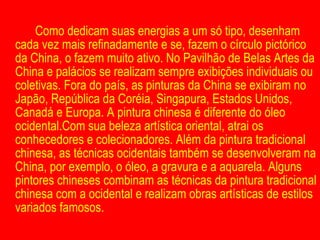 Como dedicam suas energias a um só tipo, desenham cada vez mais refinadamente e se, fazem o círculo pictórico da China, o fazem muito ativo. No Pavilhão de Belas Artes da China e palácios se realizam sempre exibições individuais ou coletivas. Fora do país, as pinturas da China se exibiram no Japão, República da Coréia, Singapura, Estados Unidos, Canadá e Europa. A pintura chinesa é diferente do óleo ocidental.Com sua beleza artística oriental, atrai os conhecedores e colecionadores. Além da pintura tradicional chinesa, as técnicas ocidentais também se desenvolveram na China, por exemplo, o óleo, a gravura e a aquarela. Alguns pintores chineses combinam as técnicas da pintura tradicional chinesa com a ocidental e realizam obras artísticas de estilos variados famosos. 