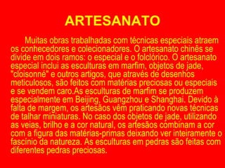 ARTESANATO Muitas obras trabalhadas com técnicas especiais atraem os conhecedores e colecionadores. O artesanato chinês se divide em dois ramos: o especial e o folclórico. O artesanato especial inclui as esculturas em marfim, objetos de jade, "cloisonné" e outros artigos, que através de desenhos meticulosos, são feitos com matérias preciosas ou especiais e se vendem caro.As esculturas de marfim se produzem especialmente em Beijing, Guangzhou e Shanghai. Devido à falta de margem, os artesãos vêm praticando novas técnicas de talhar miniaturas. No caso dos objetos de jade, utilizando as veias, brilho e a cor natural, os artesãos combinam a cor com a figura das matérias-primas deixando ver inteiramente o fascínio da natureza. As esculturas em pedras são feitas com diferentes pedras preciosas. 
