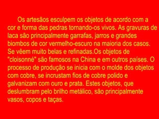 Os artesãos esculpem os objetos de acordo com a cor e forma das pedras tornando-os vivos. As gravuras de laca são principalmente garrafas, jarros e grandes biombos de cor vermelho-escuro na maioria dos casos. Se vêem muito belas e refinadas.Os objetos de "cloisonné" são famosos na China e em outros países. O processo de produção se inicia com o molde dos objetos com cobre, se incrustam fios de cobre polido e galvanizam com ouro e prata. Estes objetos, que deslumbram pelo brilho metálico, são principalmente vasos, copos e taças. 