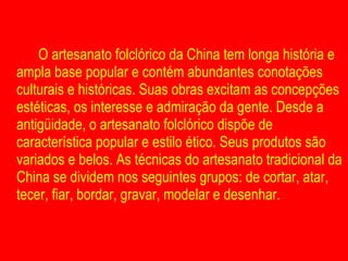 O artesanato folclórico da China tem longa história e ampla base popular e contém abundantes conotações culturais e históricas. Suas obras excitam as concepções estéticas, os interesse e admiração da gente. Desde a antigüidade, o artesanato folclórico dispõe de característica popular e estilo ético. Seus produtos são variados e belos. As técnicas do artesanato tradicional da China se dividem nos seguintes grupos: de cortar, atar, tecer, fiar, bordar, gravar, modelar e desenhar.  