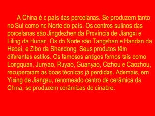A China é o país das porcelanas. Se produzem tanto no Sul como no Norte do país. Os centros sulinos das porcelanas são Jingdezhen da Província de Jiangxi e Liling da Hunan. Os do Norte são Tangshan e Handan da Hebei, e Zibo da Shandong. Seus produtos têm diferentes estilos. Os famosos antigos fornos tais como Longquan, Junyao, Ruyao, Guanyao, Cizhou e Caozhou, recuperaram as boas técnicas já perdidas. Ademais, em Yixing de Jiangsu, renomeado centro de cerâmica da China, se produzem cerâmicas de cinabre.  
