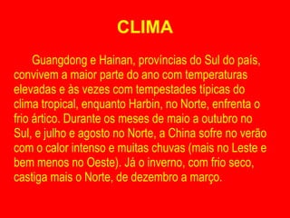 CLIMA Guangdong e Hainan, províncias do Sul do país, convivem a maior parte do ano com temperaturas elevadas e às vezes com tempestades típicas do clima tropical, enquanto Harbin, no Norte, enfrenta o frio ártico. Durante os meses de maio a outubro no Sul, e julho e agosto no Norte, a China sofre no verão com o calor intenso e muitas chuvas (mais no Leste e bem menos no Oeste). Já o inverno, com frio seco, castiga mais o Norte, de dezembro a março. 