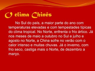 O clima Chinês		No Sul do país, a maior parte do ano com temperaturas elevadas e com tempestades típicas do clima tropical. No Norte, enfrenta o frio ártico. Já nos meses de maio a outubro no Sul e julho e agosto no Norte, a China sofre no verão com o calor intenso e muitas chuvas. Já o inverno, com frio seco, castiga mais o Norte, de dezembro a março.
