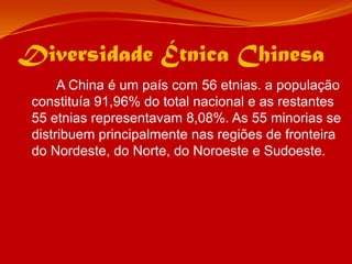 Diversidade Étnica Chinesa		A China é um país com 56 etnias. a população constituía 91,96% do total nacional e as restantes 55 etnias representavam 8,08%. As 55 minorias se distribuem principalmente nas regiões de fronteira do Nordeste, do Norte, do Noroeste e Sudoeste.