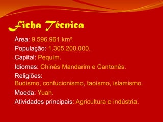 Ficha Técnica	Área: 9.596.961 km².	População: 1.305.200.000.	Capital: Pequim.	Idiomas: Chinês Mandarim e Cantonês.	Religiões: Budismo, confucionismo, taoísmo, islamismo.	Moeda: Yuan.Atividades principais: Agricultura e indústria.