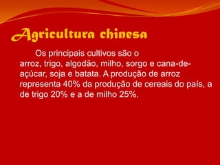 Agricultura chinesa		Os principais cultivos são o arroz, trigo, algodão, milho, sorgo e cana-de-açúcar, soja e batata. A produção de arroz representa 40% da produção de cereais do país, a de trigo 20% e a de milho 25%. 