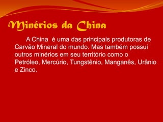 Minérios da China		A China  é uma das principais produtoras de Carvão Mineral do mundo. Mas também possui outros minérios em seu território como o Petróleo, Mercúrio, Tungstênio, Manganês, Urânio e Zinco. 